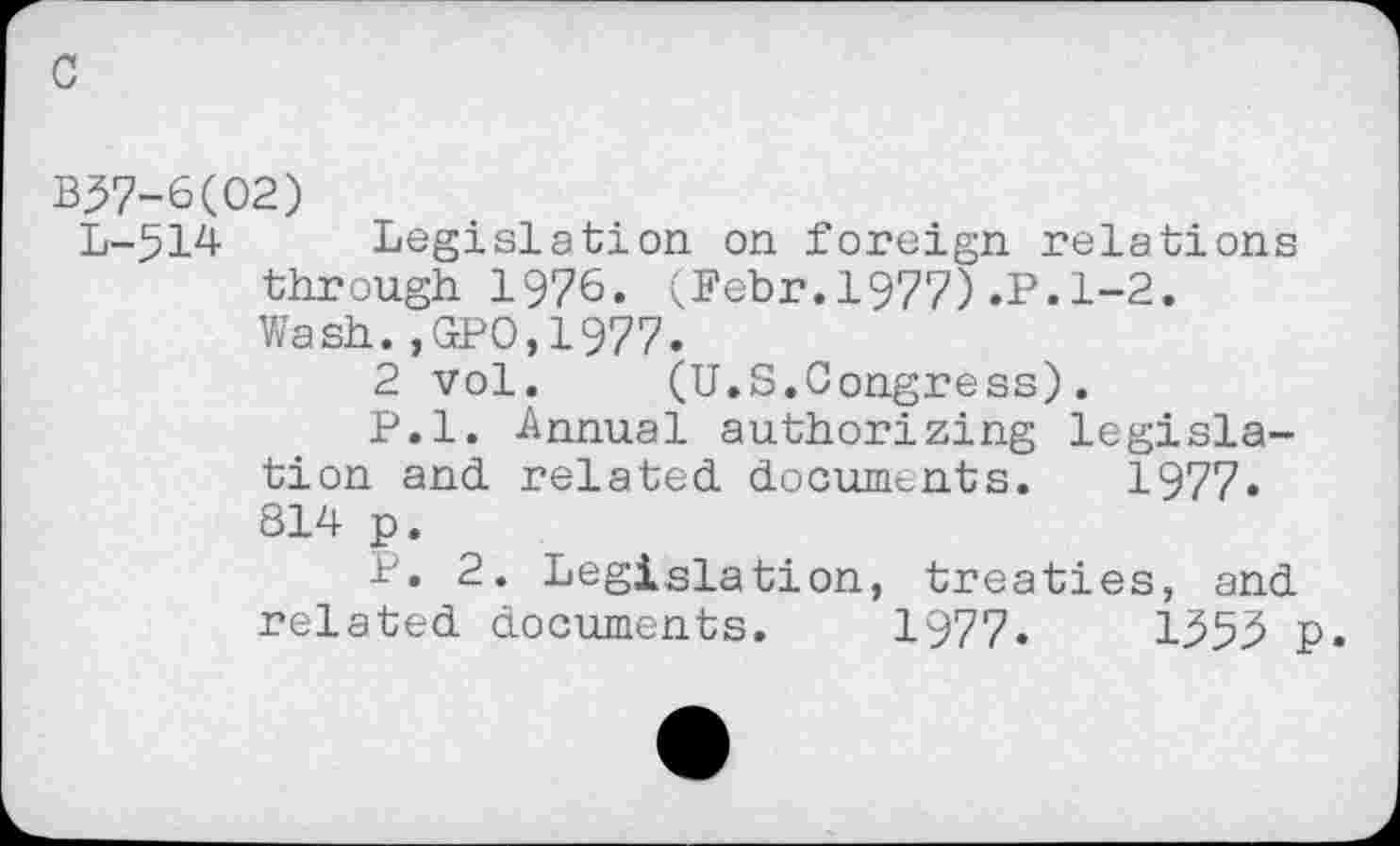 ﻿c
B^7-6(02)
L-514 Legislation on foreign relations through 1976. (Febr.1977).P.1-2.
Wash.,GPO,1977.
2 vol.	(U.S.Congress).
P.l. Annual authorizing legislation and related documents. 1977* 814 p.
P. 2. Legislation, treaties, and related documents. 1977.	1953 p.